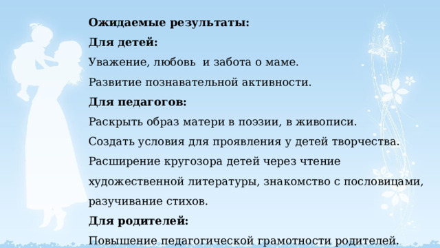  Ожидаемые результаты:  Для детей:  Уважение, любовь и забота о маме.  Развитие познавательной активности.  Для педагогов:  Раскрыть образ матери в поэзии, в живописи.  Создать условия для проявления у детей творчества.  Расширение кругозора детей через чтение художественной литературы, знакомство с пословицами, разучивание стихов.  Для родителей:  Повышение педагогической грамотности родителей.   