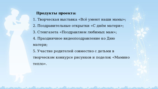  Продукты проекта:  1.  Творческая выставка «Всё умеют наши мамы»;  2. Поздравительные открытки «С днём матери»;  3. Стенгазета «Поздравляем любимых мам»;  4. Праздничное видеопоздравление ко Дню матери;  5. Участие родителей совместно с детьми в творческом конкурсе рисунков и поделок «Мамино тепло».   