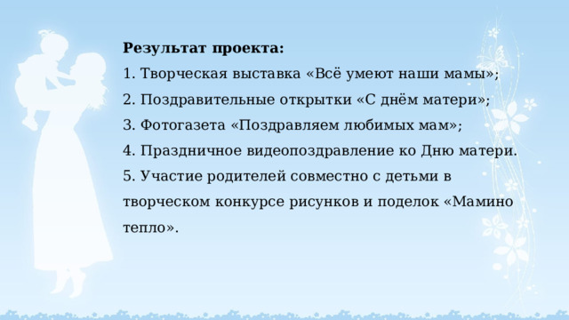 Результат проекта:  1. Творческая выставка «Всё умеют наши мамы»;  2. Поздравительные открытки «С днём матери»;  3. Фотогазета «Поздравляем любимых мам»;  4. Праздничное видеопоздравление ко Дню матери.  5. Участие родителей совместно с детьми в творческом конкурсе рисунков и поделок «Мамино тепло».   