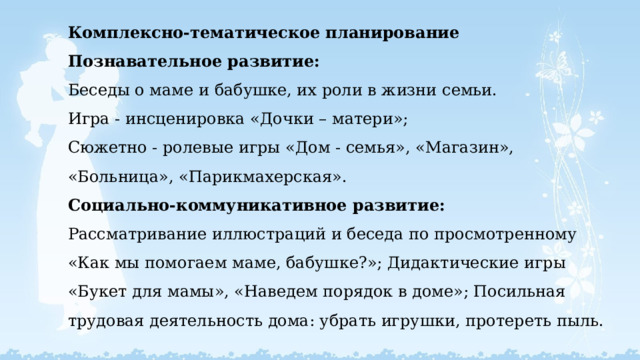 Комплексно-тематическое планирование  Познавательное развитие:  Беседы о маме и бабушке, их роли в жизни семьи.  Игра - инсценировка «Дочки – матери»;  Сюжетно - ролевые игры «Дом - семья», «Магазин», «Больница», «Парикмахерская».  Социально-коммуникативное развитие:  Рассматривание иллюстраций и беседа по просмотренному «Как мы помогаем маме, бабушке?»; Дидактические игры «Букет для мамы», «Наведем порядок в доме»; Посильная трудовая деятельность дома: убрать игрушки, протереть пыль.   
