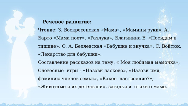  Речевое развитие:  Чтение: З. Воскресенская «Мама», «Мамины руки», А. Барто «Мама поет», «Разлука», Благинина Е. «Посидим в тишине», О. А. Беляевская «Бабушка и внучка», С. Войтюк. «Лекарство для бабушки».  Составление рассказов на тему: « Моя любимая мамочка»;  Словесные игры - «Назови ласково», «Назови имя, фамилию членов семьи», «Какое настроение?», «Животные и их детеныши», загадки и стихи о маме.     