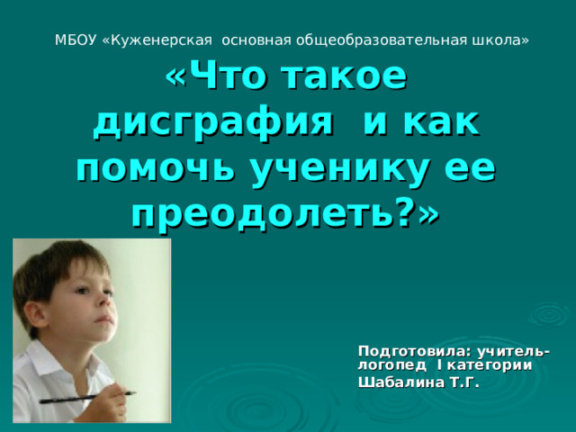 МБОУ «Куженерская основная общеобразовательная школа»           «Что такое дисграфия и как помочь ученику ее преодолеть?»    Подготовила: учитель-логопед I категории Шабалина Т.Г.  