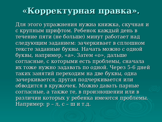 «Корректурная правка».     Для этого упражнения нужна книжка, скучная и с крупным шрифтом. Ребенок каждый день в течение пяти (не больше) минут работает над следующим заданием: зачеркивает в сплошном тексте заданные буквы. Начать можно с одной буквы, например, «а». Затем «о», дальше согласные, с которыми есть проблемы, сначала их тоже нужно задавать по одной. Через 5-6 дней таких занятий переходим на две буквы, одна зачеркивается, другая подчеркивается или обводится в кружочек. Можно давать парные согласные, а также те, в произношении или в различии которых у ребенка имеются проблемы. Например: р – л, с – ш и т.д. 