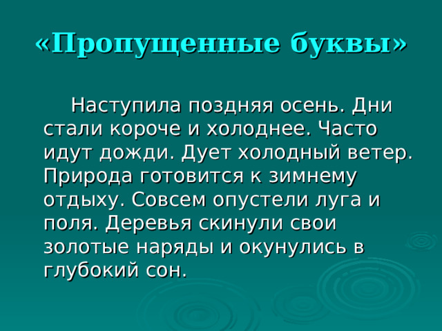 «Пропущенные буквы»   Наступила поздняя осень. Дни стали короче и холоднее. Часто идут дожди. Дует холодный ветер. Природа готовится к зимнему отдыху. Совсем опустели луга и поля. Деревья скинули свои золотые наряды и окунулись в глубокий сон. 