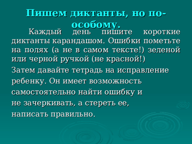 Пишем диктанты, но по-особому.    Каждый день пишите короткие диктанты карандашом. Ошибки пометьте на полях (а не в самом тексте!) зеленой или черной ручкой (не красной!) Затем давайте тетрадь на исправление ребенку. Он имеет возможность самостоятельно найти ошибку и не зачеркивать, а стереть ее, написать правильно. 