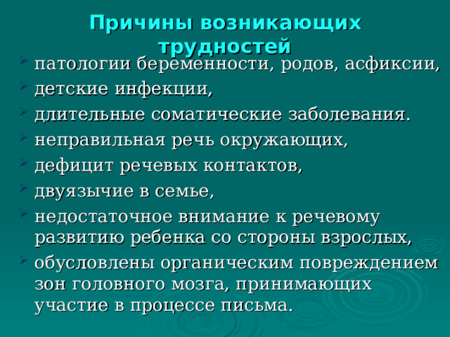 Причины возникающих трудностей патологии беременности, родов, асфиксии, детские инфекции, длительные соматические заболевания. неправильная речь окружающих, дефицит речевых контактов, двуязычие в семье, недостаточное внимание к речевому развитию ребенка со стороны взрослых, обусловлены органическим повреждением зон головного мозга, принимающих участие в процессе письма.   