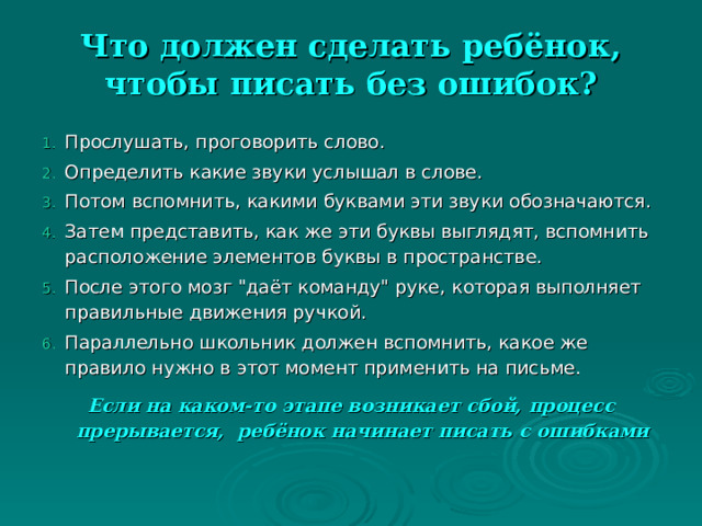 Что должен сделать ребёнок, чтобы писать без ошибок? Прослушать, проговорить слово. Определить какие звуки услышал в слове. Потом вспомнить, какими буквами эти звуки обозначаются. Затем представить, как же эти буквы выглядят, вспомнить расположение элементов буквы в пространстве. После этого мозг 