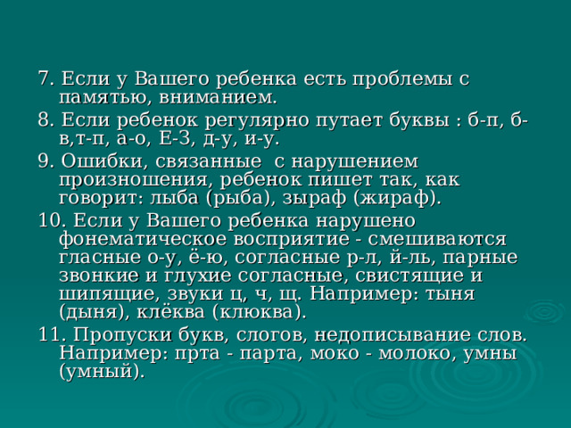 7. Если у Вашего ребенка есть проблемы с памятью, вниманием. 8. Если ребенок регулярно путает буквы : б-п, б-в,т-п, а-о, Е-З, д-у, и-у. 9. Ошибки, связанные с нарушением произношения, ребенок пишет так, как говорит: лыба (рыба), зыраф (жираф). 10. Если у Вашего ребенка нарушено фонематическое восприятие - смешиваются гласные о-у, ё-ю, согласные р-л, й-ль, парные звонкие и глухие согласные, свистящие и шипящие, звуки ц, ч, щ. Например: тыня (дыня), клёква (клюква). 11. Пропуски букв, слогов, недописывание слов. Например: прта - парта, моко - молоко, умны (умный). 