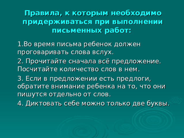  Правила, к которым необходимо придерживаться при выполнении письменных работ:     1.Во время письма ребенок должен проговаривать слова вслух.   2. Прочитайте сначала всё предложение. Посчитайте количество слов в нем.   3. Если в предложении есть предлоги, обратите внимание ребенка на то, что они пишутся отдельно от слов.   4. Диктовать себе можно только две буквы. 