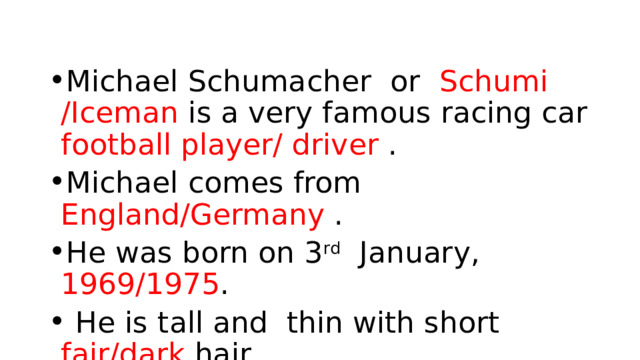 Michael Schumacher or Schumi /Iceman is a very famous racing car football player/ driver . Michael comes from England/Germany . He was born on 3 rd January, 1969/1975 .  He is tall and thin with short fair/dark hair. He can also play football/rugby and tennis. 