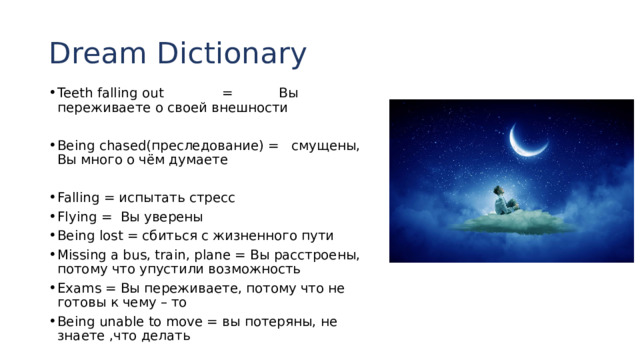 Dream Dictionary Teeth falling out = Вы переживаете о своей внешности Being chased(преследование) = смущены, Вы много о чём думаете Falling = испытать стресс Flying = Вы уверены Being lost = сбиться с жизненного пути Missing a bus, train, plane = Вы расстроены, потому что упустили возможность Exams = Вы переживаете, потому что не готовы к чему – то Being unable to move = вы потеряны, не знаете ,что делать 