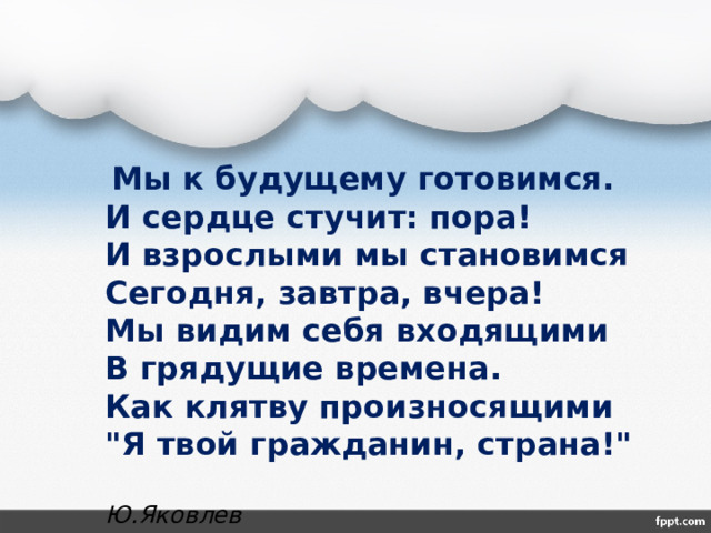  Мы к будущему готовимся.  И сердце стучит: пора!  И взрослыми мы становимся  Сегодня, завтра, вчера!  Мы видим себя входящими  В грядущие времена.  Как клятву произносящими  