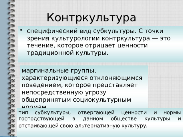 Контркультура специфический вид субкультуры. С точки зрения культурологии контркультура — это течение, которое отрицает ценности традиционной культуры. маргинальные группы, характеризующиеся отклоняющимся поведением, которое представляет непосредственную угрозу общепринятым социокультурным нормам. тип субкультуры, отвергающей ценности и нормы господствующей в данном обществе культуры и отстаивающей свою альтернативную культуру.  