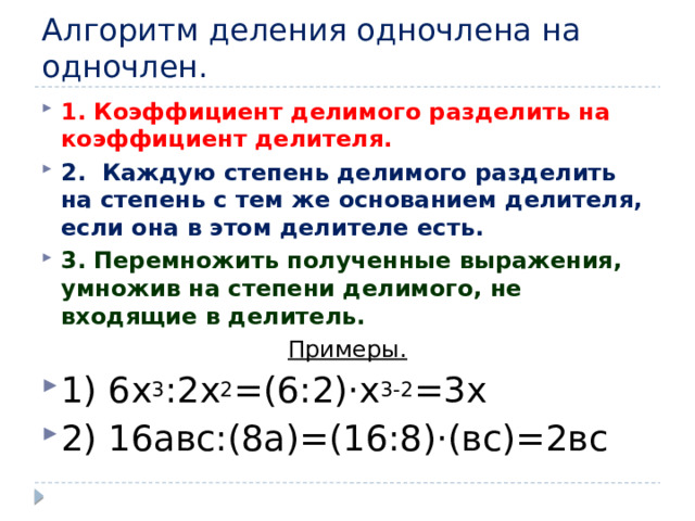 Алгоритм деления одночлена на одночлен. 1. Коэффициент делимого разделить на коэффициент делителя. 2.  Каждую степень делимого разделить на степень с тем же основанием делителя, если она в этом делителе есть. 3. Перемножить полученные выражения, умножив на степени делимого, не входящие в делитель. Примеры. 1) 6x 3 :2х 2 =(6:2)·х 3-2 =3х 2) 16авс:(8а)=(16:8)·(вс)=2вс  