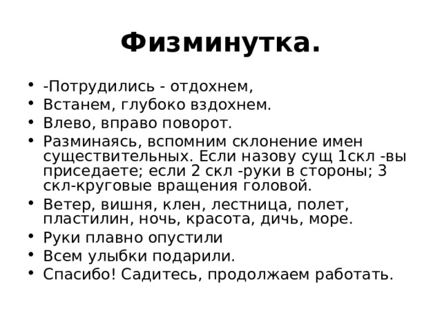 Физминутка. -Потрудились - отдохнем, Встанем, глубоко вздохнем. Влево, вправо поворот. Разминаясь, вспомним склонение имен существительных. Если назову сущ 1скл -вы приседаете; если 2 скл -руки в стороны; 3 скл-круговые вращения головой. Ветер, вишня, клен, лестница, полет, пластилин, ночь, красота, дичь, море. Руки плавно опустили Всем улыбки подарили. Спасибо! Садитесь, продолжаем работать.  