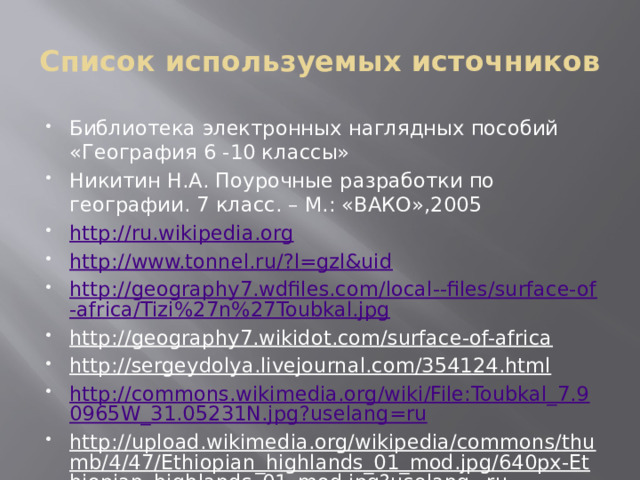 Список используемых источников Библиотека электронных наглядных пособий «География 6 -10 классы» Никитин Н.А. Поурочные разработки по географии. 7 класс. – М.: «ВАКО»,2005 http://ru.wikipedia.org http://www.tonnel.ru/?l=gzl&uid http://geography7.wdfiles.com/local--files/surface-of-africa/Tizi%27n%27Toubkal.jpg http://geography7.wikidot.com/surface-of-africa  http://sergeydolya.livejournal.com/354124.html  http://commons.wikimedia.org/wiki/File:Toubkal_7.90965W_31.05231N.jpg?uselang=ru http://upload.wikimedia.org/wikipedia/commons/thumb/4/47/Ethiopian_highlands_01_mod.jpg/640px-Ethiopian_highlands_01_mod.jpg?uselang=ru  