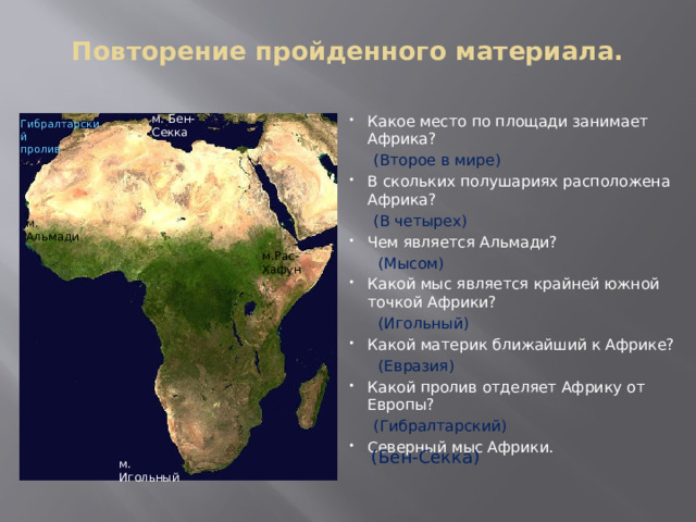 Повторение пройденного материала.   м. Бен-Секка Какое место по площади занимает Африка?   (Второе в мире) В скольких полушариях расположена Африка?  (В четырех) Чем является Альмади?  (Мысом) Какой мыс является крайней южной точкой Африки?  (Игольный) Какой материк ближайший к Африке?  (Евразия) Какой пролив отделяет Африку от Европы?  (Гибралтарский) Северный мыс Африки. Гибралтарский пролив м. Альмади м.Рас-Хафун (Бен-Секка) м. Игольный 
