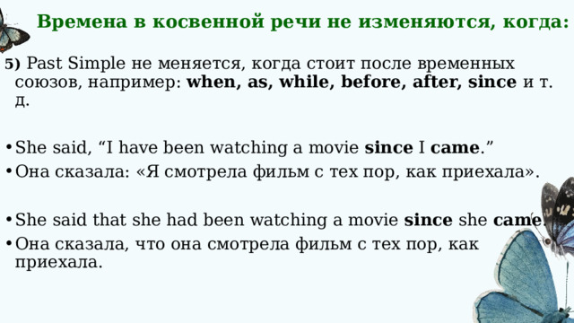 Времена в косвенной речи не изменяются, когда: 5) Past Simple не меняется, когда стоит после временных союзов, например: when, as, while, before, after, since и т. д. She said, “I have been watching a movie  since  I  came .” Она сказала: «Я смотрела фильм с тех пор, как приехала». She said that she had been watching a movie  since  she  came . Она сказала, что она смотрела фильм с тех пор, как приехала. 