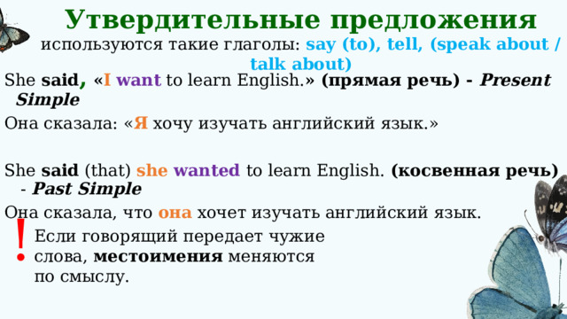 Утвердительные предложения используются такие глаголы: say (to), tell, (speak about / talk about) She said , « I  want to learn English. »  (прямая речь) - Present Simple Она сказала: « Я хочу изучать английский язык.» She said (that) she wanted to learn English. (косвенная речь) - Past Simple Она сказала, что она хочет изучать английский язык. ! Если говорящий передает чужие слова, местоимения меняются по смыслу. 