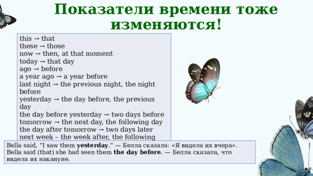 Показатели времени тоже изменяются! this → that  these → those  now → then, at that moment  today → that day  ago → before  a year ago → a year before  last night → the previous night, the night before  yesterday → the day before, the previous day  the day before yesterday → two days before  tomorrow → the next day, the following day  the day after tomorrow → two days later next week – the week after, the following week here - there Bella said, “I saw them  yesterday .” — Белла сказала: «Я видела их вчера».  Bella said (that) she had seen them  the day before . — Белла сказала, что видела их накануне. 