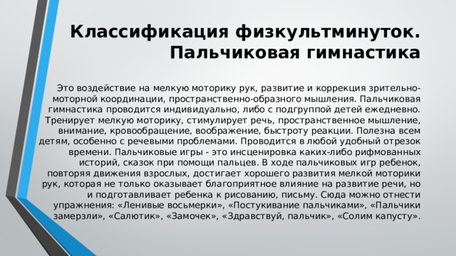 Классификация физкультминуток. Пальчиковая гимнастика Это воздействие на мелкую моторику рук, развитие и коррекция зрительно-моторной координации, пространственно-образного мышления. Пальчиковая гимнастика проводится индивидуально, либо с подгруппой детей ежедневно. Тренирует мелкую моторику, стимулирует речь, пространственное мышление, внимание, кровообращение, воображение, быстроту реакции. Полезна всем детям, особенно с речевыми проблемами. Проводится в любой удобный отрезок времени. Пальчиковые игры - это инсценировка каких-либо рифмованных историй, сказок при помощи пальцев. В ходе пальчиковых игр ребенок, повторяя движения взрослых, достигает хорошего развития мелкой моторики рук, которая не только оказывает благоприятное влияние на развитие речи, но и подготавливает ребенка к рисованию, письму. Сюда можно отнести упражнения: «Ленивые восьмерки», «Постукивание пальчиками», «Пальчики замерзли», «Салютик», «Замочек», «Здравствуй, пальчик», «Солим капусту». 