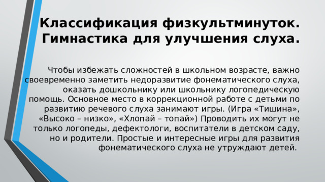 Классификация физкультминуток. Гимнастика для улучшения слуха. Чтобы избежать сложностей в школьном возрасте, важно своевременно заметить недоразвитие фонематического слуха, оказать дошкольнику или школьнику логопедическую помощь. Основное место в коррекционной работе с детьми по развитию речевого слуха занимают игры. (Игра «Тишина», «Высоко – низко», «Хлопай – топай») Проводить их могут не только логопеды, дефектологи, воспитатели в детском саду, но и родители. Простые и интересные игры для развития фонематического слуха не утруждают детей. 