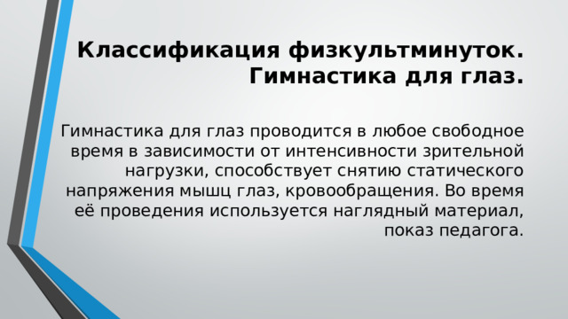 Классификация физкультминуток. Гимнастика для глаз. Гимнастика для глаз проводится в любое свободное время в зависимости от интенсивности зрительной нагрузки, способствует снятию статического напряжения мышц глаз, кровообращения. Во время её проведения используется наглядный материал, показ педагога. 