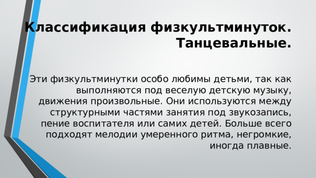 Классификация физкультминуток. Танцевальные.  Эти физкультминутки особо любимы детьми, так как выполняются под веселую детскую музыку, движения произвольные. Они используются между структурными частями занятия под звукозапись, пение воспитателя или самих детей. Больше всего подходят мелодии умеренного ритма, негромкие, иногда плавные. 