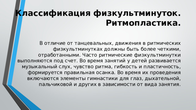 Классификация физкультминуток. Ритмопластика. В отличие от танцевальных, движения в ритмических физкультминутках должны быть более четкими, отработанными. Часто ритмические физкультминутки выполняются под счет. Во время занятий у детей развивается музыкальный слух, чувство ритма, гибкость и пластичность, формируется правильная осанка. Во время их проведения включаются элементы гимнастики для глаз, дыхательной, пальчиковой и других в зависимости от вида занятия. 