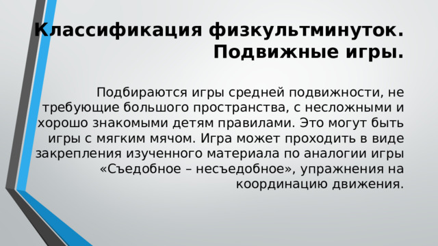 Классификация физкультминуток. Подвижные игры. Подбираются игры средней подвижности, не требующие большого пространства, с несложными и хорошо знакомыми детям правилами. Это могут быть игры с мягким мячом. Игра может проходить в виде закрепления изученного материала по аналогии игры «Съедобное – несъедобное», упражнения на координацию движения. 