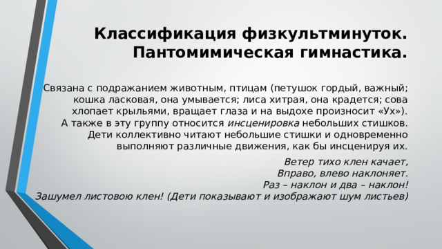 Классификация физкультминуток. Пантомимическая гимнастика. Связана с подражанием животным, птицам (петушок гордый, важный; кошка ласковая, она умывается; лиса хитрая, она крадется; сова хлопает крыльями, вращает глаза и на выдохе произносит «Ух»).  А также в эту группу относится  инсценировка  небольших стишков. Дети коллективно читают небольшие стишки и одновременно выполняют различные движения, как бы инсценируя их. Ветер тихо клен качает,  Вправо, влево наклоняет.  Раз – наклон и два – наклон!  Зашумел листовою клен! (Дети показывают и изображают шум листьев)  