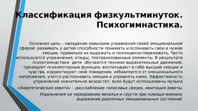 Классификация физкультминуток. Психогимнастика.  Основная цель – овладение навыками управления своей эмоциональной сферой: развивать у детей способности понимать и осознавать свои и чужие эмоции, правильно их выражать и полноценно переживать. Часто используются упражнения, этюды, театрализованные элементы. В результате психогимнастики дети обучаются технике выразительных движений, тренируют психомоторные функции, воспитывают в себе высшие эмоции и чувства, корректируют свое поведение, избавляются от эмоционального напряжения, учатся распознавать эмоции и управлять ними. Эффективность упражнений значительно возрастет, если будут использованы музыка «Энергетическая зевота» – расслабление голосовых связок, имитация зевоты. Упражнения на чередование веселья и грусти при помощи мимики, выражение различных эмоциональных состояний. 