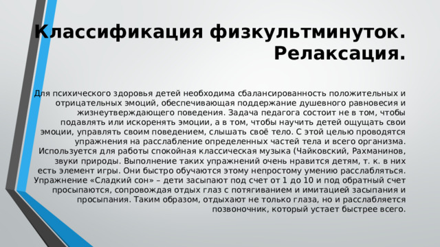 Классификация физкультминуток. Релаксация. Для психического здоровья детей необходима сбалансированность положительных и отрицательных эмоций, обеспечивающая поддержание душевного равновесия и жизнеутверждающего поведения. Задача педагога состоит не в том, чтобы подавлять или искоренять эмоции, а в том, чтобы научить детей ощущать свои эмоции, управлять своим поведением, слышать своё тело. С этой целью проводятся упражнения на расслабление определенных частей тела и всего организма. Используется для работы спокойная классическая музыка (Чайковский, Рахманинов, звуки природы. Выполнение таких упражнений очень нравится детям, т. к. в них есть элемент игры. Они быстро обучаются этому непростому умению расслабляться. Упражнение «Сладкий сон» – дети засыпают под счет от 1 до 10 и под обратный счет просыпаются, сопровождая отдых глаз с потягиванием и имитацией засыпания и просыпания. Таким образом, отдыхают не только глаза, но и расслабляется позвоночник, который устает быстрее всего. 