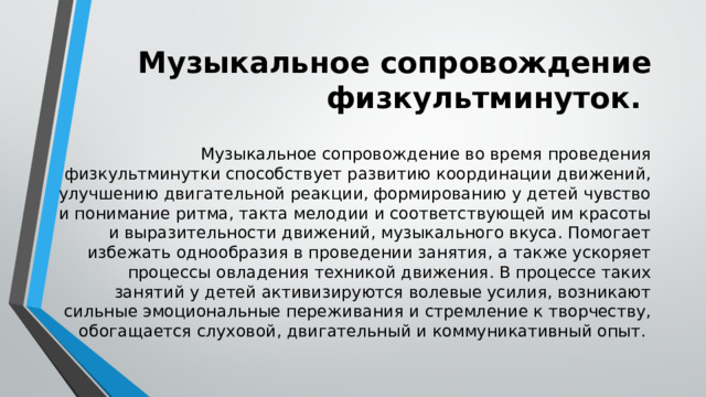 Музыкальное сопровождение физкультминуток. Музыкальное сопровождение во время проведения физкультминутки способствует развитию координации движений, улучшению двигательной реакции, формированию у детей чувство и понимание ритма, такта мелодии и соответствующей им красоты и выразительности движений, музыкального вкуса. Помогает избежать однообразия в проведении занятия, а также ускоряет процессы овладения техникой движения. В процессе таких занятий у детей активизируются волевые усилия, возникают сильные эмоциональные переживания и стремление к творчеству, обогащается слуховой, двигательный и коммуникативный опыт. 