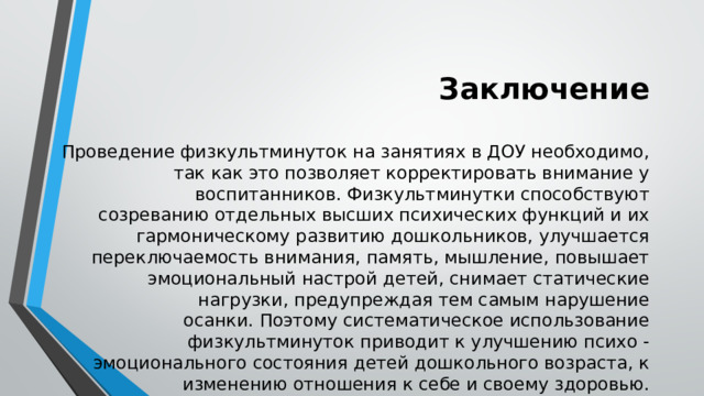 Заключение Проведение физкультминуток на занятиях в ДОУ необходимо, так как это позволяет корректировать внимание у воспитанников. Физкультминутки способствуют созреванию отдельных высших психических функций и их гармоническому развитию дошкольников, улучшается переключаемость внимания, память, мышление, повышает эмоциональный настрой детей, снимает статические нагрузки, предупреждая тем самым нарушение осанки. Поэтому систематическое использование физкультминуток приводит к улучшению психо - эмоционального состояния детей дошкольного возраста, к изменению отношения к себе и своему здоровью. 