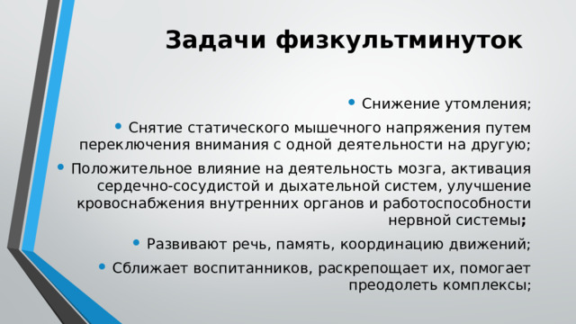 Задачи физкультминуток Снижение утомления; Снятие статического мышечного напряжения путем переключения внимания с одной деятельности на другую; Положительное влияние на деятельность мозга, активация сердечно-сосудистой и дыхательной систем, улучшение кровоснабжения внутренних органов и работоспособности нервной системы ; Развивают речь, память, координацию движений; Сближает воспитанников, раскрепощает их, помогает преодолеть комплексы; 