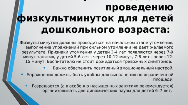 Методические рекомендации к проведению физкультминуток для детей дошкольного возраста: Физкультминутки должны проводиться на начальном этапе утомления, выполнение упражнений при сильном утомлении не дает желаемого результата. Признаки утомления у детей 3-4 лет появляются через 7-9 минут занятия, у детей 5-6 лет - через 10-12 минут, 7-8 лет - через 12-15 минут. Воспитателю не стоит дожидаться тревожных симптомов. Важно обеспечить позитивный эмоциональный настрой. Упражнения должны быть удобны для выполнения по ограниченной площади. Разрешается (а в особенно насыщенных занятиях рекомендуется) организовывать две динамических паузы для детей 6–7 лет. 