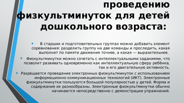 Методические рекомендации к проведению физкультминуток для детей дошкольного возраста: В старших и подготовительных группах можно добавить элемент соревнования: разделить группу на две команды и проследить, какая выполнит по памяти движения точнее, а какая — выразительнее. Физкультминутки можно сочетать с интеллектуальными заданиями, что позволит развивать одновременно как интеллектуальную сферу ребёнка, так и его двигательную активность. Разрешается проведение электронных физкультминуток с использованием информационно коммуникационных технологий (ИКТ). Электронные физкультминутки пользуются большой популярностью у детей. Форма и содержание их разнообразны. Электронные физкультминутки обычно начинаются непосредственно с демонстрации упражнений. 