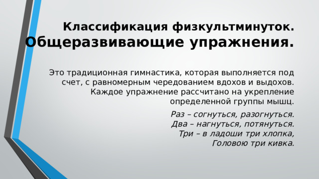 Классификация физкультминуток.  Общеразвивающие упражнения. Это традиционная гимнастика, которая выполняется под счет, с равномерным чередованием вдохов и выдохов. Каждое упражнение рассчитано на укрепление определенной группы мышц. Раз – согнуться, разогнуться.  Два – нагнуться, потянуться.  Три – в ладоши три хлопка,  Головою три кивка. 