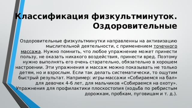 Классификация физкультминуток. Оздоровительные Оздоровительные физкультминутки направленны на активизацию мыслительной деятельности, с применением точечного массажа . Нужно помнить, что любое упражнение может принести пользу, не оказать никакого воздействия, принести вред. Поэтому нужно выполнять его очень старательно, обязательно в хорошем настроении. Эти упражнения и массаж можно показывать не только детям, но и взрослым. Если так делать систематически, то ощутим быстрый результат. Например: игры-массажи «Собираемся на бал» для девочек 4-6 лет, для мальчиков «Собираемся на охоту». Упражнения для профилактики плоскостопия (ходьба по ребристым дорожкам, пробкам, пуговицам и т. д.). 