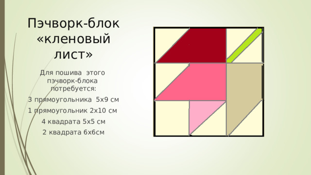 Пэчворк-блок «кленовый лист» Для пошива этого пэчворк-блока потребуется: 3 прямоугольника 5х9 см 1 прямоугольник 2х10 см 4 квадрата 5х5 см 2 квадрата 6х6см 