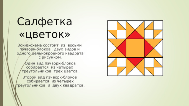 Салфетка «цветок» Эскиз-схема состоит из восьми пэчворк-блоков двух видов и одного цельнокроеного квадрата с рисунком. Один вид пэчворк-блоков собирается из четырех треугольников трех цветов. Второй вид пэчворк-блоков собирается из четырех треугольников и двух квадратов. 