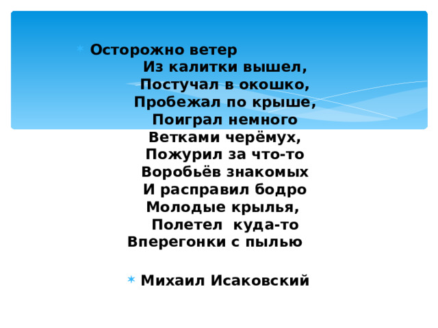 Осторожно ветер  Из калитки вышел,  Постучал в окошко,  Пробежал по крыше,  Поиграл немного  Ветками черёмух,  Пожурил за что-то  Воробьёв знакомых  И расправил бодро  Молодые крылья,  Полетел куда-то  Вперегонки с пылью   Михаил Исаковский 