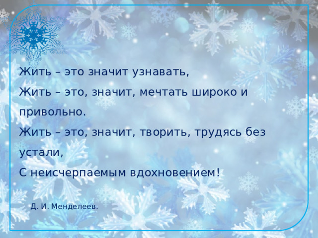 Жить – это значит узнавать,  Жить – это, значит, мечтать широко и привольно.  Жить – это, значит, творить, трудясь без устали,  С неисчерпаемым вдохновением!              Д. И. Менделеев. 