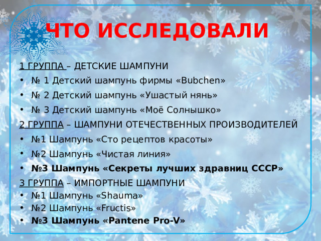 ЧТО ИССЛЕДОВАЛИ 1 ГРУППА – ДЕТСКИЕ ШАМПУНИ № 1 Детский шампунь фирмы «Bubchen» № 2 Детский шампунь «Ушастый нянь» № 3 Детский шампунь «Моё Солнышко» 2 ГРУППА – ШАМПУНИ ОТЕЧЕСТВЕННЫХ ПРОИЗВОДИТЕЛЕЙ № 1 Шампунь «Сто рецептов красоты» № 2 Шампунь «Чистая линия» № 3 Шампунь «Секреты лучших здравниц СССР» 3 ГРУППА – ИМПОРТНЫЕ ШАМПУНИ № 1 Шампунь «Shauma» № 2 Шампунь «Fructis» № 3 Шампунь «Pantene Pro-V» 