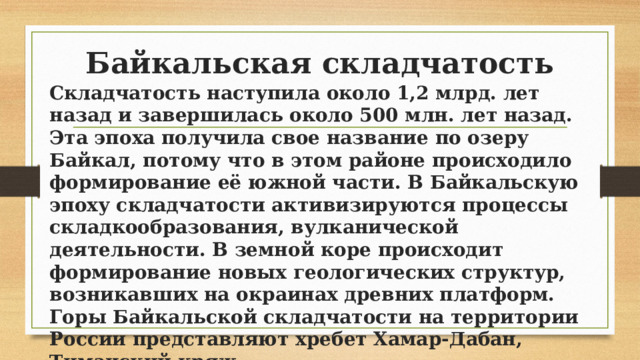 Байкальская складчатость Складчатость наступила около 1,2 млрд. лет назад и завершилась около 500 млн. лет назад. Эта эпоха получила свое название по озеру Байкал, потому что в этом районе происходило формирование её южной части. В Байкальскую эпоху складчатости активизируются процессы складкообразования, вулканической деятельности. В земной коре происходит формирование новых геологических структур, возникавших на окраинах древних платформ. Горы Байкальской складчатости на территории России представляют хребет Хамар-Дабан, Тиманский кряж. 