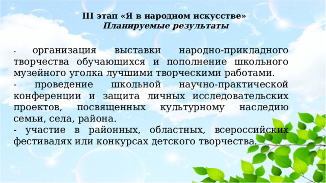 III этап «Я в народном искусстве»  Планируемые результаты - организация выставки народно-прикладного творчества обучающихся и пополнение школьного музейного уголка лучшими творческими работами. - проведение школьной научно-практической конференции и защита личных исследовательских проектов, посвященных культурному наследию семьи, села, района. - участие в районных, областных, всероссийских фестивалях или конкурсах детского творчества. 