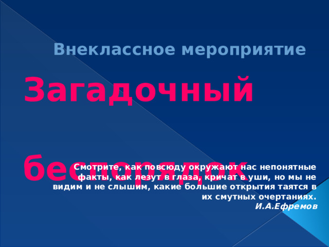 Внеклассное мероприятие Загадочный  беспорядок Смотрите, как повсюду окружают нас непонятные факты, как лезут в глаза, кричат в уши, но мы не видим и не слышим, какие большие открытия таятся в их смутных очертаниях. И.А.Ефремов 