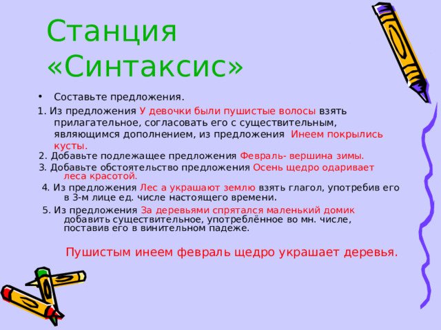 Станция «Синтаксис» Составьте предложения. 1. Из предложения У девочки были пушистые волосы взять прилагательное, согласовать его с существительным, являющимся дополнением, из предложения Инеем покрылись кусты.  2. Добавьте подлежащее предложения Февраль- вершина зимы.  3. Добавьте обстоятельство предложения Осень щедро одаривает леса красотой.  4. Из предложения Лес а украшают землю взять глагол, употребив его в 3-м лице ед. числе настоящего времени .  5. Из предложения За деревьями спрятался маленький домик добавить существительное, употреблённое во мн. числе, поставив его в винительном падеже.  Пушистым инеем февраль щедро украшает деревья. 