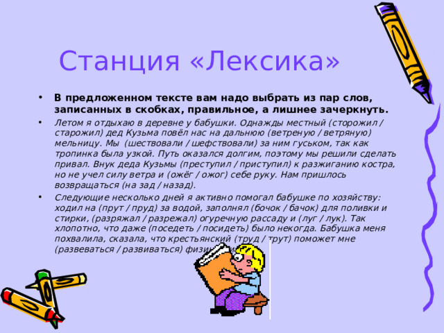 Станция «Лексика» В предложенном тексте вам надо выбрать из пар слов, записанных в скобках, правильное, а лишнее зачеркнуть. Летом я отдыхаю в деревне у бабушки. Однажды местный (сторожил / старожил) дед Кузьма повёл нас на дальнюю (ветреную / ветряную) мельницу. Мы (шествовали / шефствовали) за ним гуськом, так как тропинка была узкой. Путь оказался долгим, поэтому мы решили сделать привал. Внук деда Кузьмы (преступил / приступил) к разжиганию костра, но не учел силу ветра и (ожёг / ожог) себе руку. Нам пришлось возвращаться (на зад / назад). Следующие несколько дней я активно помогал бабушке по хозяйству: ходил на (прут / пруд) за водой, заполнял (бочок / бачок) для поливки и стирки, (разряжал / разрежал) огуречную рассаду и (луг / лук). Так хлопотно, что даже (поседеть / посидеть) было некогда. Бабушка меня похвалила, сказала, что крестьянский (труд / трут) поможет мне (развеваться / развиваться) физически.  